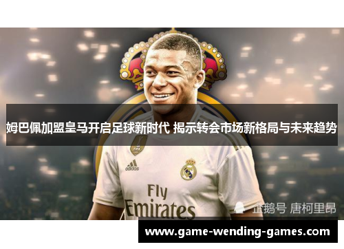 姆巴佩加盟皇马开启足球新时代 揭示转会市场新格局与未来趋势