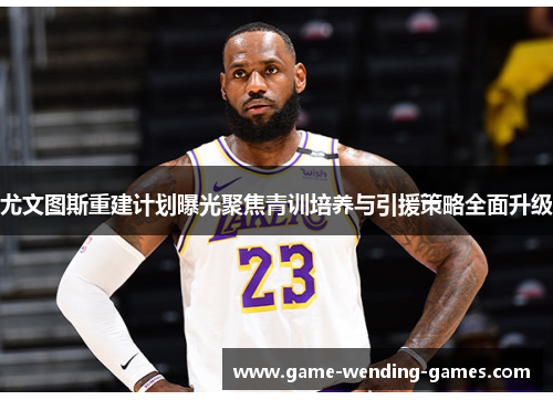 尤文图斯重建计划曝光聚焦青训培养与引援策略全面升级