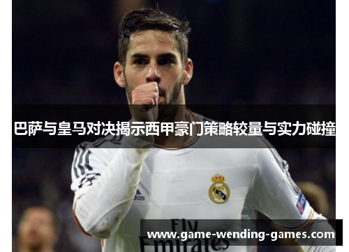 巴萨与皇马对决揭示西甲豪门策略较量与实力碰撞