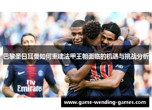 巴黎圣日耳曼如何重建法甲王朝面临的机遇与挑战分析