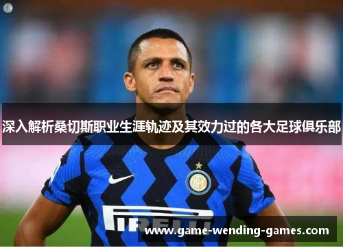 深入解析桑切斯职业生涯轨迹及其效力过的各大足球俱乐部