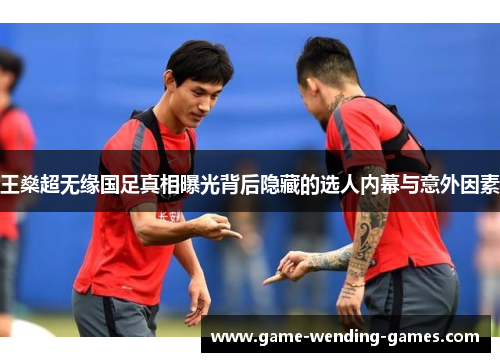 王燊超无缘国足真相曝光背后隐藏的选人内幕与意外因素