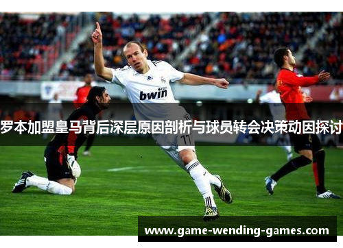 罗本加盟皇马背后深层原因剖析与球员转会决策动因探讨