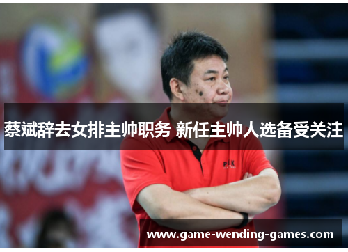 蔡斌辞去女排主帅职务 新任主帅人选备受关注