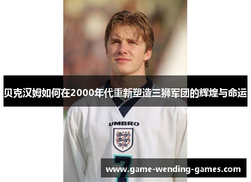 贝克汉姆如何在2000年代重新塑造三狮军团的辉煌与命运