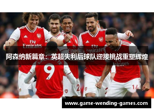 阿森纳新篇章：英超失利后球队迎接挑战重塑辉煌