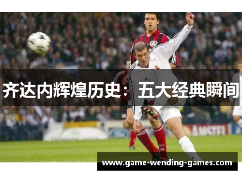齐达内辉煌历史：五大经典瞬间