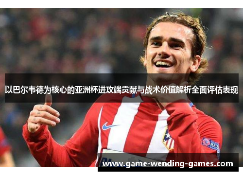 以巴尔韦德为核心的亚洲杯进攻端贡献与战术价值解析全面评估表现