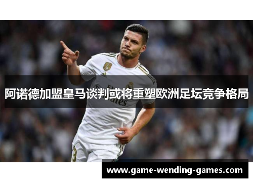 阿诺德加盟皇马谈判或将重塑欧洲足坛竞争格局